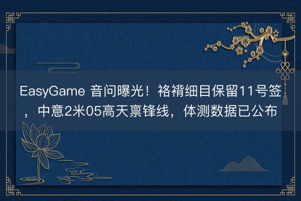 EasyGame 音问曝光!袼褙细目保留11号签,中意2米05高天禀锋线,体测数据已公布