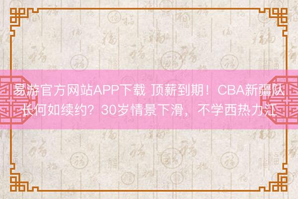 易游官方网站APP下载 顶薪到期!CBA新疆队长何如续约?30岁情景下滑,不学西热力江