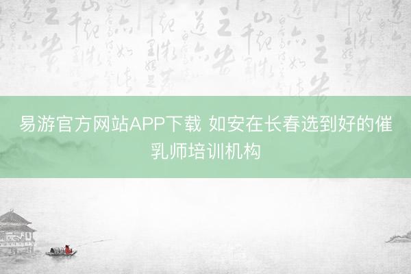 易游官方网站APP下载 如安在长春选到好的催乳师培训机构