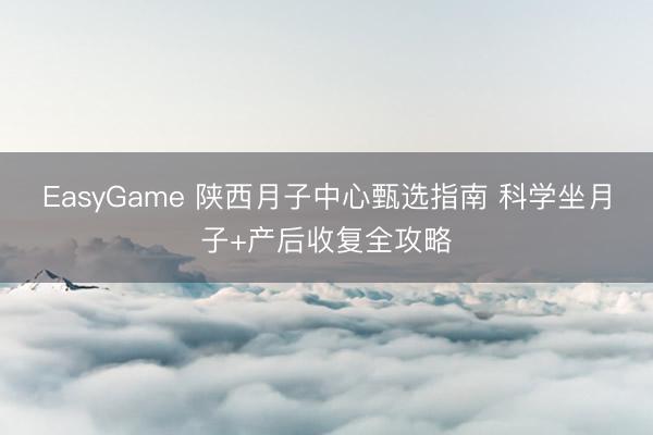 EasyGame 陕西月子中心甄选指南 科学坐月子+产后收复全攻略