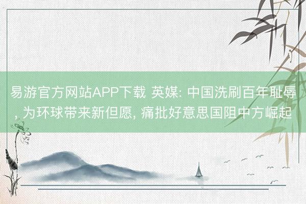 易游官方网站APP下载 英媒: 中国洗刷百年耻辱, 为环球带来新但愿, 痛批好意思国阻中方崛起