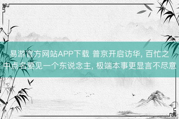 易游官方网站APP下载 普京开启访华, 百忙之中点名要见一个东说念主, 极端本事更显言不尽意