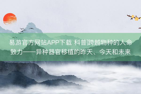 易游官方网站APP下载 科普|跨越物种的人命致力——异种器官移植的昨天、今天和未来