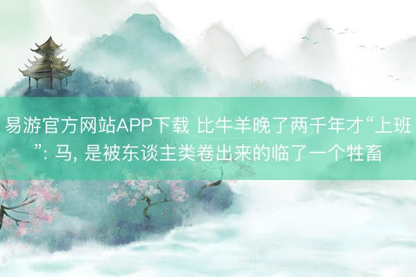 易游官方网站APP下载 比牛羊晚了两千年才“上班”: 马， 是被东谈主类卷出来的临了一个牲畜