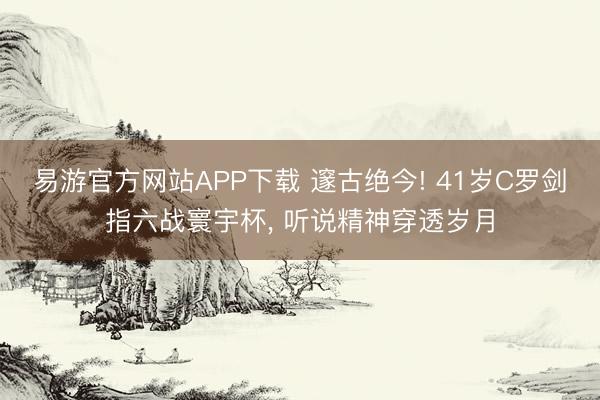 易游官方网站APP下载 邃古绝今! 41岁C罗剑指六战寰宇杯, 听说精神穿透岁月
