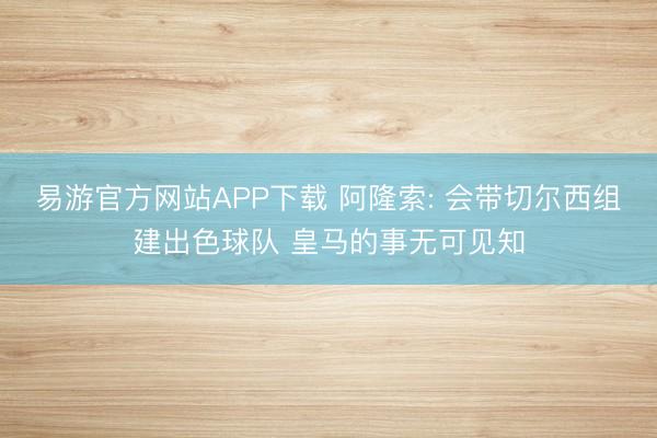 易游官方网站APP下载 阿隆索: 会带切尔西组建出色球队 皇马的事无可见知