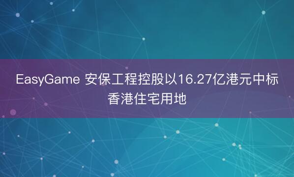 EasyGame 安保工程控股以16.27亿港元中标香港住宅用地