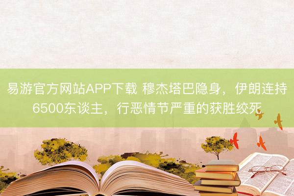 易游官方网站APP下载 穆杰塔巴隐身,伊朗连持6500东谈主,行恶情节严重的获胜绞死