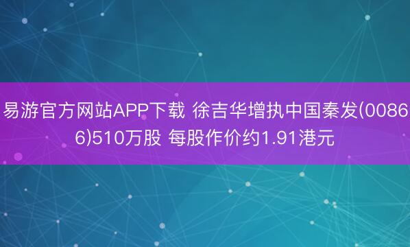 易游官方网站APP下载 徐吉华增执中国秦发(00866)510万股 每股作价约1.91港元