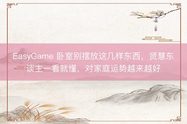 EasyGame 卧室别摆放这几样东西,贤慧东谈主一看就懂,对家庭运势越来越好