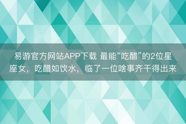 易游官方网站APP下载 最能“吃醋”的2位星座女,吃醋如饮水,临了一位啥事齐干得出来