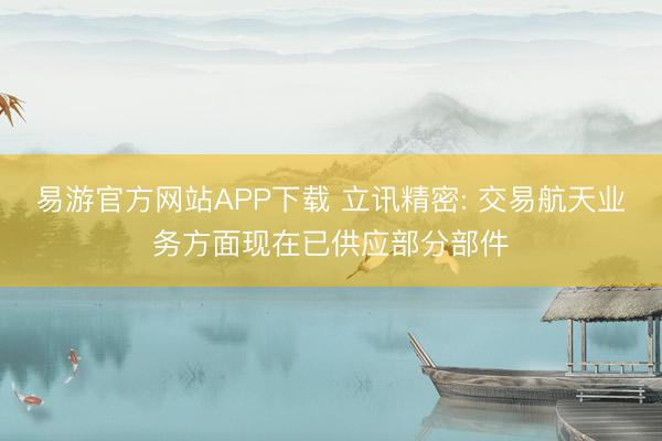 易游官方网站APP下载 立讯精密: 交易航天业务方面现在已供应部分部件