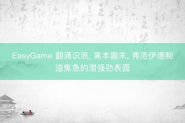 EasyGame 翻涌识浪, 离本趣末, 弗洛伊德制造焦急的潜强劲表面