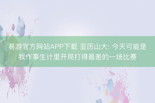 易游官方网站APP下载 亚历山大: 今天可能是我作事生计里开局打得最差的一场比赛