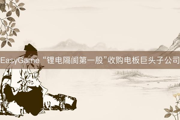 EasyGame “锂电隔阂第一股”收购电板巨头子公司