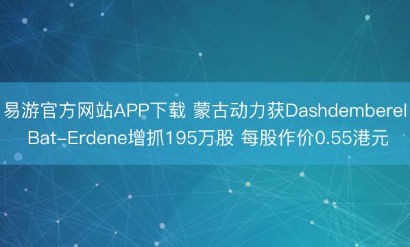 易游官方网站APP下载 蒙古动力获Dashdemberel Bat-Erdene增抓195万股 每股作价0.55港元