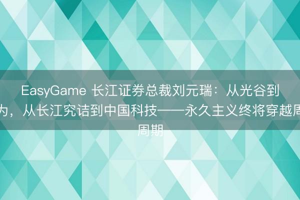 EasyGame 长江证券总裁刘元瑞:从光谷到华为,从长江究诘到中国科技——永久主义终将穿越周期