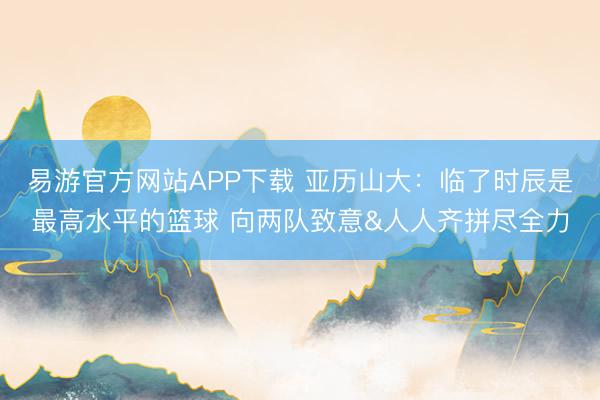 易游官方网站APP下载 亚历山大:临了时辰是最高水平的篮球 向两队致意&人人齐拼尽全力