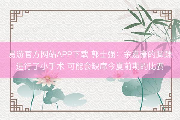 易游官方网站APP下载 郭士强:余嘉豪的脚踝进行了小手术 可能会缺席今夏前期的比赛