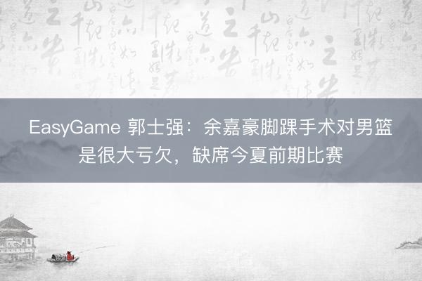 EasyGame 郭士强:余嘉豪脚踝手术对男篮是很大亏欠,缺席今夏前期比赛