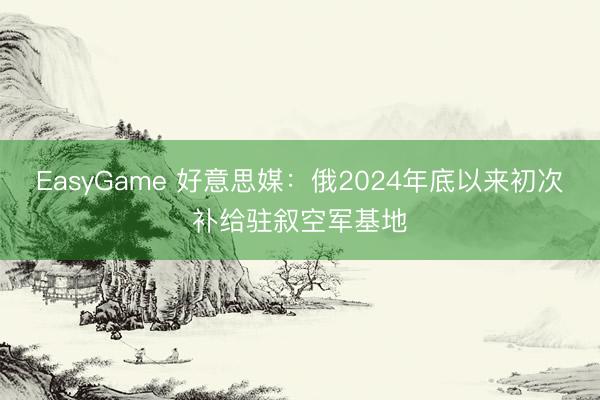 EasyGame 好意思媒:俄2024年底以来初次补给驻叙空军基地