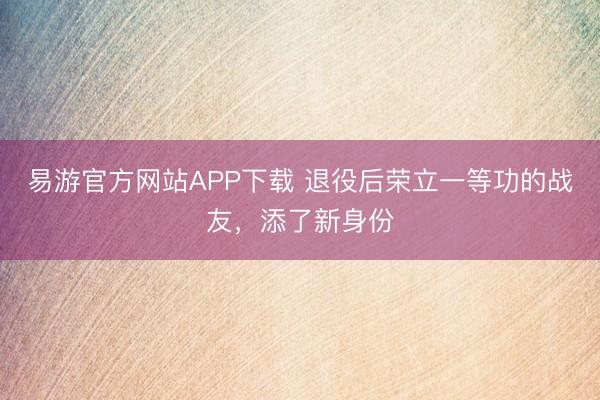 易游官方网站APP下载 退役后荣立一等功的战友,添了新身份