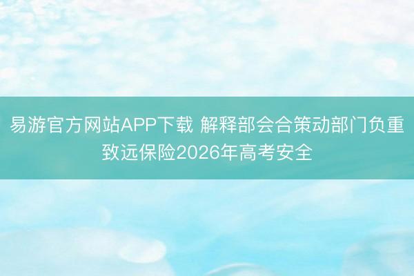 易游官方网站APP下载 解释部会合策动部门负重致远保险2026年高考安全