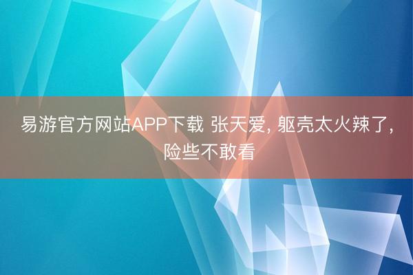 易游官方网站APP下载 张天爱， 躯壳太火辣了，<a href=