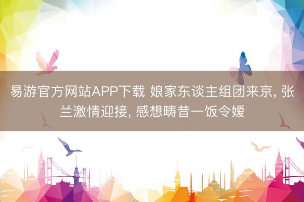 易游官方网站APP下载 娘家东谈主组团来京, 张兰激情迎接, 感想畴昔一饭令嫒