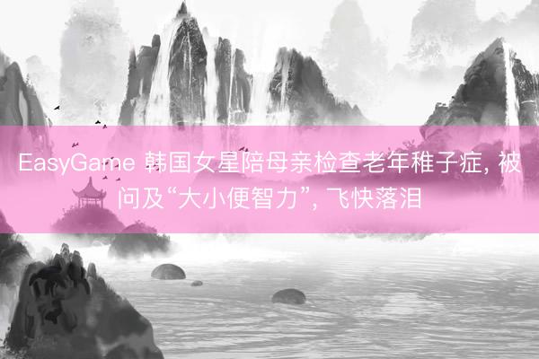 EasyGame 韩国女星陪母亲检查老年稚子症, 被问及“大小便智力”, 飞快落泪