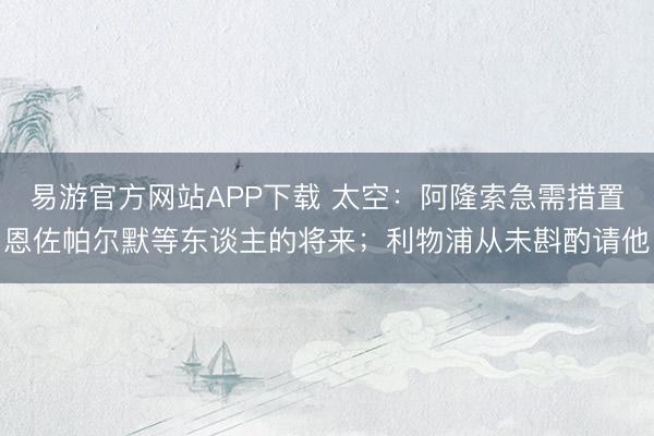 易游官方网站APP下载 太空:阿隆索急需措置恩佐帕尔默等东谈主的将来;利物浦从未斟酌请他