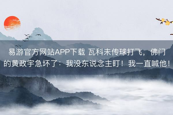 易游官方网站APP下载 瓦科未传球打飞,佛门的黄政宇急坏了:我没东说念主盯!我一直喊他!