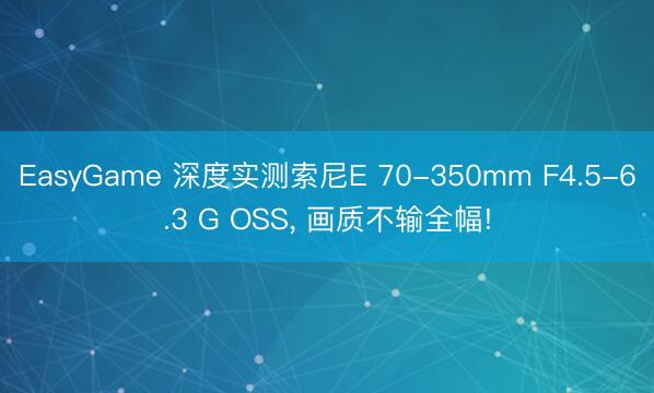 EasyGame 深度实测索尼E 70-350mm F4.5-6.3 G OSS， 画质不输全幅!