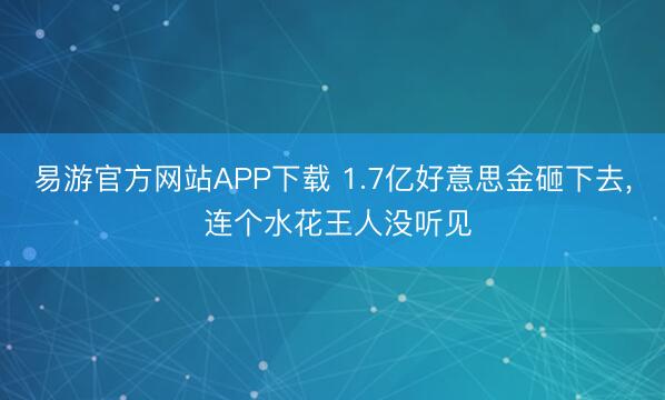 易游官方网站APP下载 1.7亿好意思金砸下去, 连个水花王人没听见