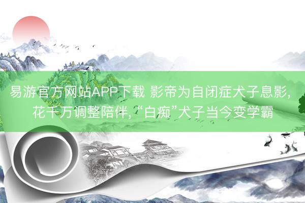 易游官方网站APP下载 影帝为自闭症犬子息影， 花千万调整陪伴， “白痴”犬子当今变学霸