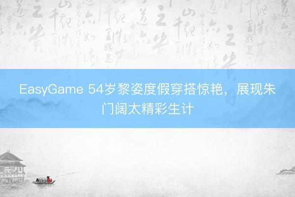 EasyGame 54岁黎姿度假穿搭惊艳,展现朱门阔太精彩生计