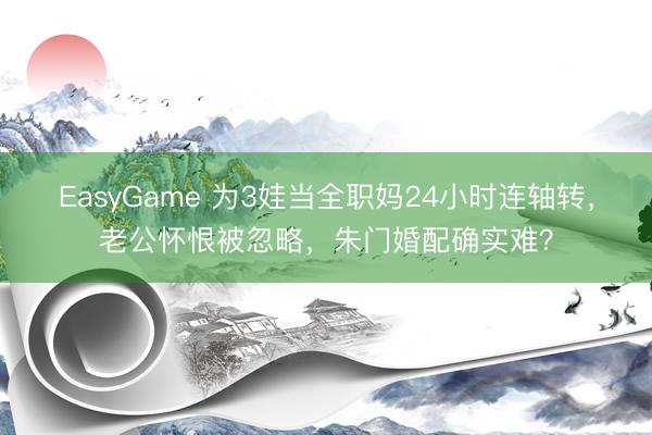 EasyGame 为3娃当全职妈24小时连轴转，老公怀恨被忽略，朱门婚配确实难？