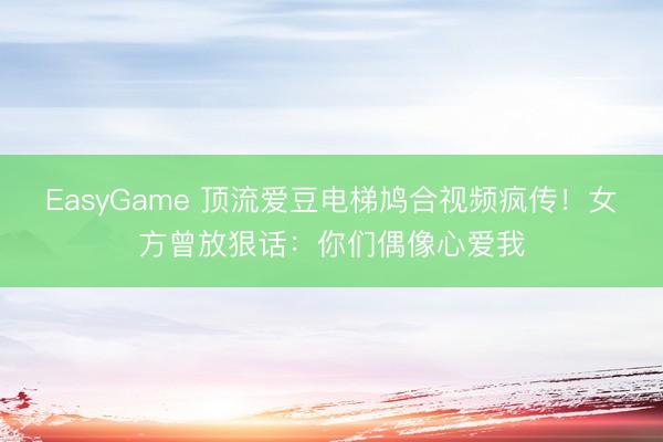 EasyGame 顶流爱豆电梯鸠合视频疯传!女方曾放狠话:你们偶像心爱我
