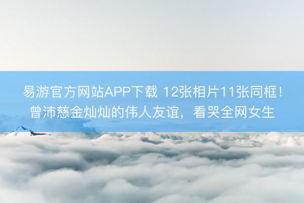 易游官方网站APP下载 12张相片11张同框！曾沛慈金灿灿的伟人友谊，看哭全网女生
