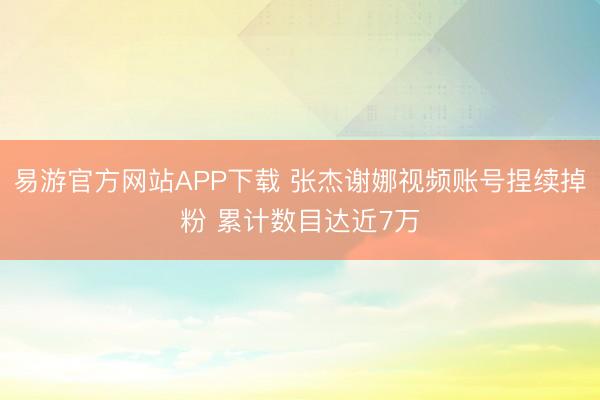 易游官方网站APP下载 张杰谢娜视频账号捏续掉粉 累计数目达近7万
