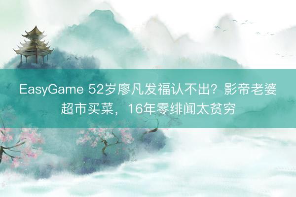 EasyGame 52岁廖凡发福认不出?影帝老婆超市买菜,16年零绯闻太贫穷