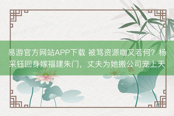 易游官方网站APP下载 被骂资源咖又若何?杨采钰回身嫁福建朱门,丈夫为她搬公司宠上天