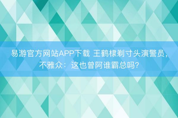 易游官方网站APP下载 王鹤棣剃寸头演警员,不雅众:这也曾阿谁霸总吗?