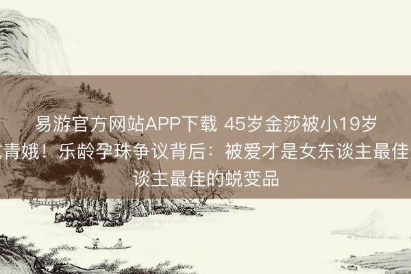 易游官方网站APP下载 45岁金莎被小19岁老公宠成青娥！乐龄孕珠争议背后：被爱才是女东谈主最佳的蜕变品