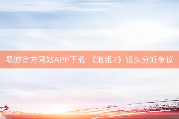 易游官方网站APP下载 《浪姐7》镜头分派争议