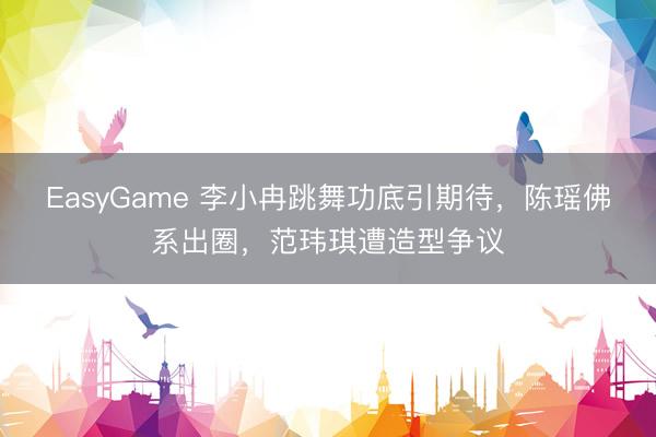 EasyGame 李小冉跳舞功底引期待,陈瑶佛系出圈,范玮琪遭造型争议