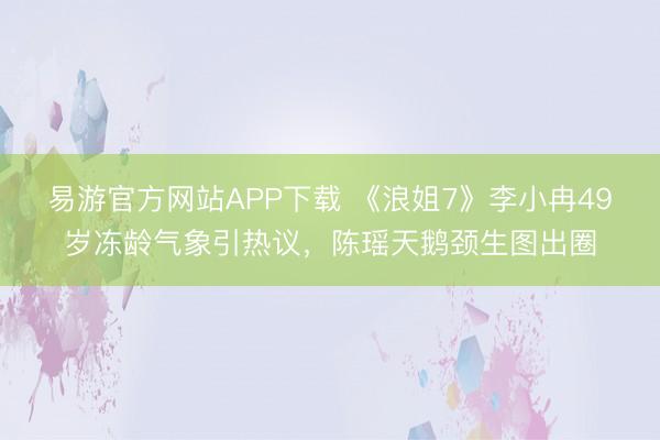 易游官方网站APP下载 《浪姐7》李小冉49岁冻龄气象引热议,陈瑶天鹅颈生图出圈