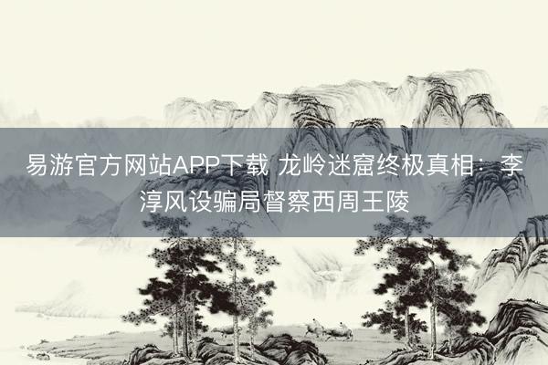 易游官方网站APP下载 龙岭迷窟终极真相:李淳风设骗局督察西周王陵