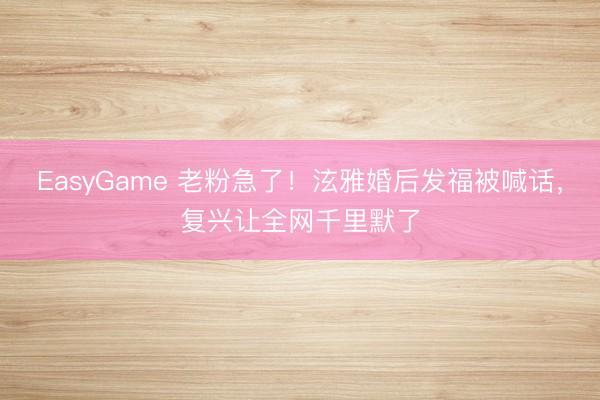 EasyGame 老粉急了！泫雅婚后发福被喊话，复兴让全网千里默了