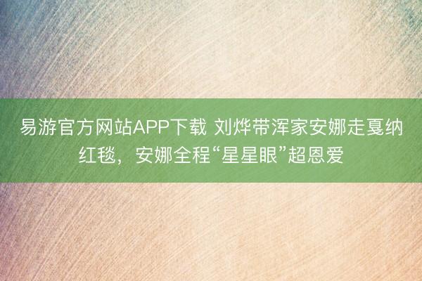 易游官方网站APP下载 刘烨带浑家安娜走戛纳红毯，安娜全程“星星眼”超恩爱